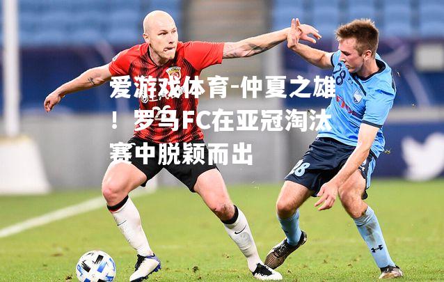 仲夏之雄！罗马FC在亚冠淘汰赛中脱颖而出